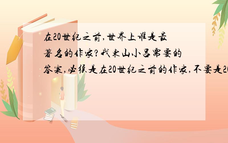 在20世纪之前,世界上谁是最著名的作家?我东山小吕需要的答案,必须是在20世纪之前的作家,不要是20世纪以及以后的作家.可是我刚刚想出来的.答案可以是前十个最著名的作家,也可以是前五个