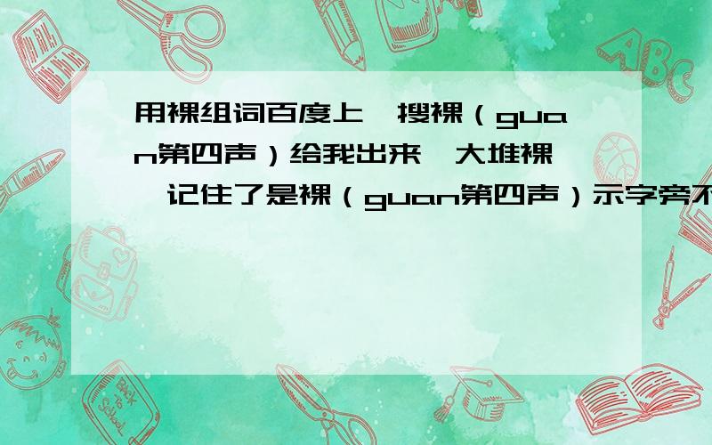 用裸组词百度上一搜裸（guan第四声）给我出来一大堆裸……记住了是裸（guan第四声）示字旁不是裸衣字旁,一搜知道给我出来一大堆裸……最好是两个以上.