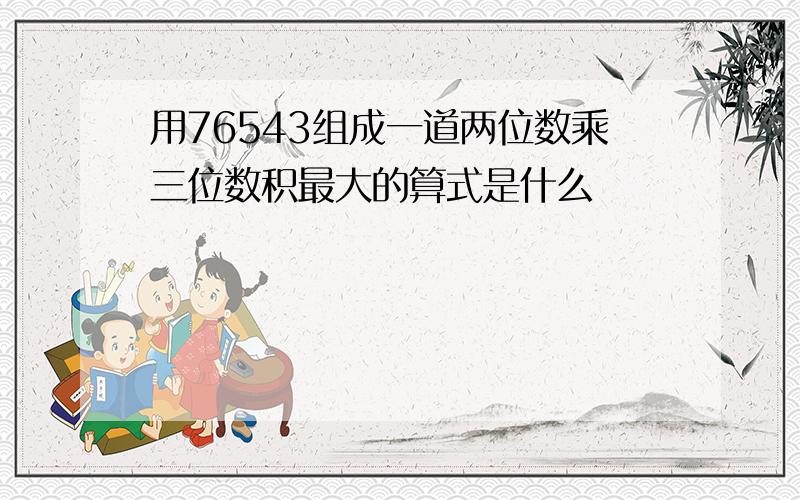 用76543组成一道两位数乘三位数积最大的算式是什么