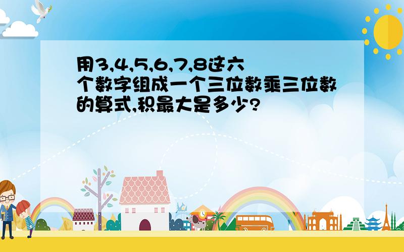 用3,4,5,6,7,8这六个数字组成一个三位数乘三位数的算式,积最大是多少?