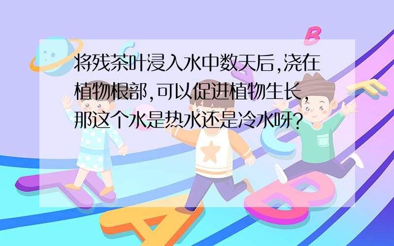 将残茶叶浸入水中数天后,浇在植物根部,可以促进植物生长,那这个水是热水还是冷水呀?