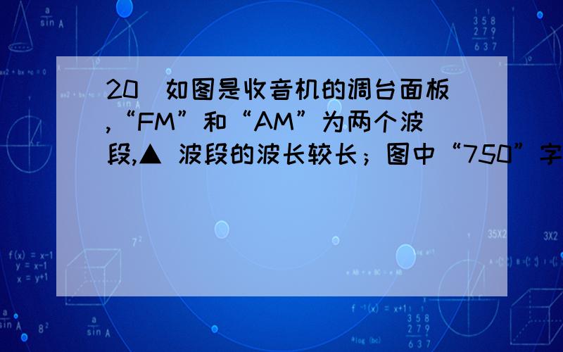 20．如图是收音机的调台面板,“FM”和“AM”为两个波段,▲ 波段的波长较长；图中“750”字样代表接收电答案是AM,为什么会是AM,