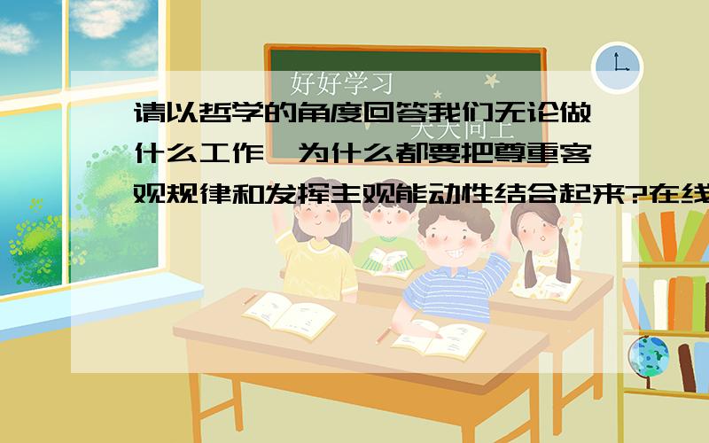 请以哲学的角度回答我们无论做什么工作,为什么都要把尊重客观规律和发挥主观能动性结合起来?在线等,知道的朋友帮帮忙,本人分不多,但愿倾囊相受!