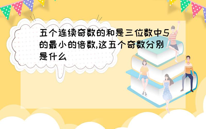 五个连续奇数的和是三位数中5的最小的倍数,这五个奇数分别是什么