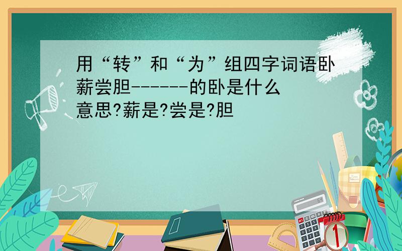 用“转”和“为”组四字词语卧薪尝胆------的卧是什么意思?薪是?尝是?胆