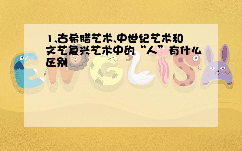 1,古希腊艺术,中世纪艺术和文艺复兴艺术中的“人”有什么区别