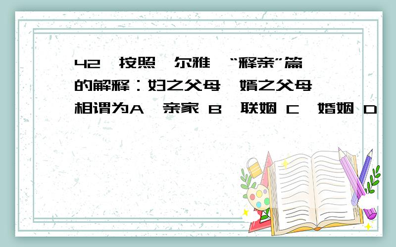 42、按照《尔雅》“释亲”篇的解释：妇之父母,婿之父母,相谓为A、亲家 B、联姻 C、婚姻 D、高堂