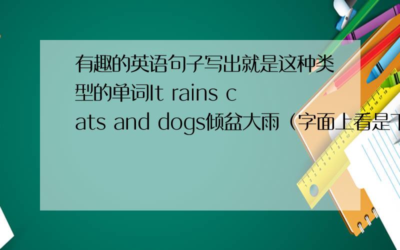 有趣的英语句子写出就是这种类型的单词It rains cats and dogs倾盆大雨（字面上看是下 猫和狗雨）he is as strong as a horse他强壮如牛（上面却写了马）she is as timid as a rabbit她胆小如鼠（上面却写了