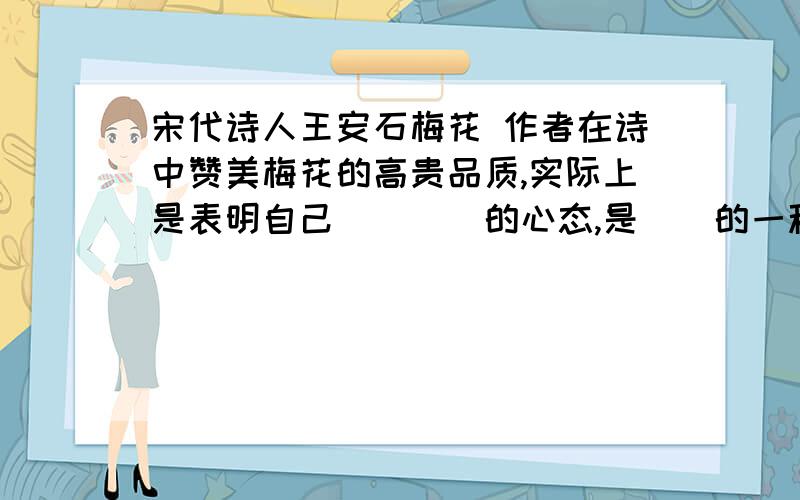 宋代诗人王安石梅花 作者在诗中赞美梅花的高贵品质,实际上是表明自己（）（）的心态,是（）的一种方法