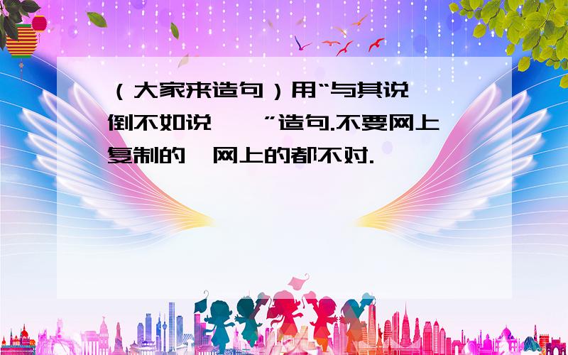 （大家来造句）用“与其说……倒不如说……”造句.不要网上复制的,网上的都不对.