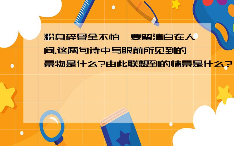 粉身碎骨全不怕,要留清白在人间.这两句诗中写眼前所见到的景物是什么?由此联想到的情景是什么?