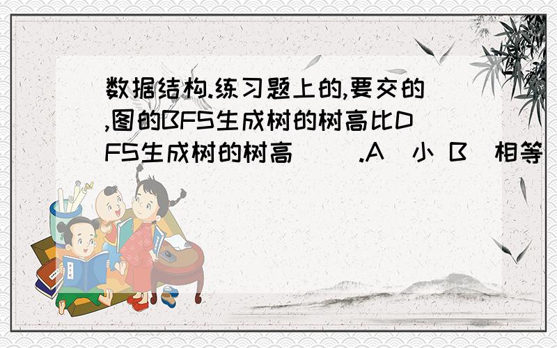 数据结构.练习题上的,要交的,图的BFS生成树的树高比DFS生成树的树高（ ）.A．小 B．相等 C．小或相等 D．大或相等