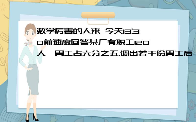 数学厉害的人来 今天13:30前速度回答某厂有职工120人,男工占六分之五.调出若干份男工后,女工占总人数的百分之二十,调出男工多少人?,求解答方案,怎么多人都答对啊，我再问一个吧，谁答对