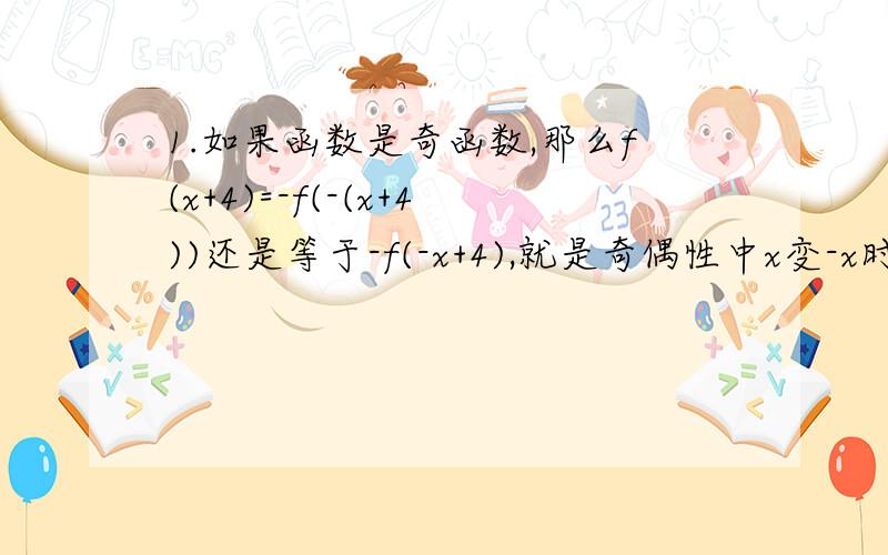 1.如果函数是奇函数,那么f(x+4)=-f(-(x+4))还是等于-f(-x+4),就是奇偶性中x变-x时,是f()内的整体符号变还是只有单个的x变?2.若已知f(x)=f(2-x)且为奇函数,那么可以推出f(-x)=f(2+x)么（即将x直接替换为-x