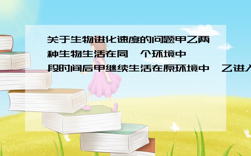 关于生物进化速度的问题甲乙两种生物生活在同一个环境中,一段时间后甲继续生活在原环境中,乙进入另一个环境中,问哪一种进化的速度快!