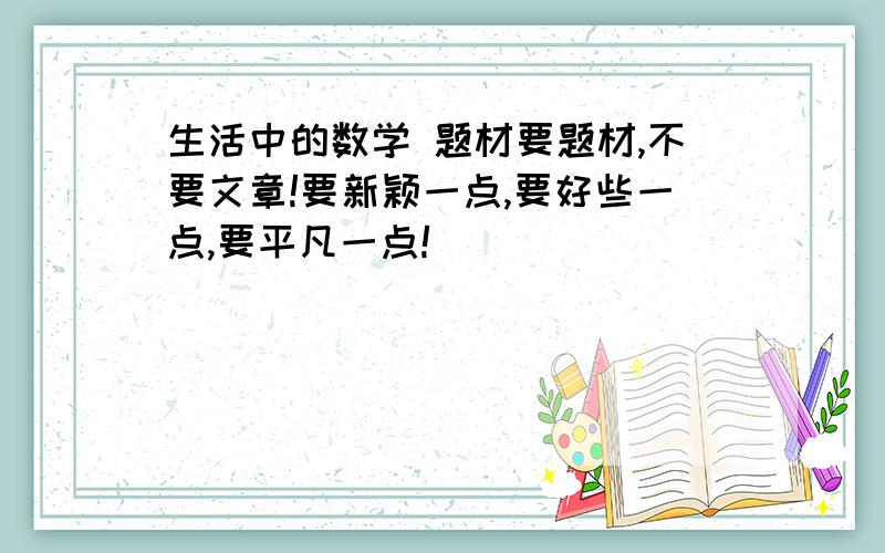 生活中的数学 题材要题材,不要文章!要新颖一点,要好些一点,要平凡一点!