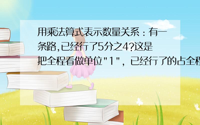 用乘法算式表示数量关系：有一条路,已经行了5分之4?这是把全程看做单位