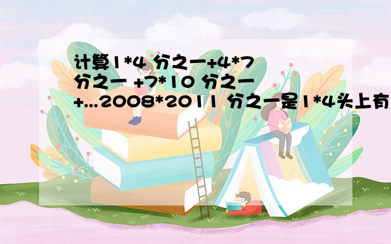 计算1*4 分之一+4*7 分之一 +7*10 分之一 +...2008*2011 分之一是1*4头上有个分之一,以此类推