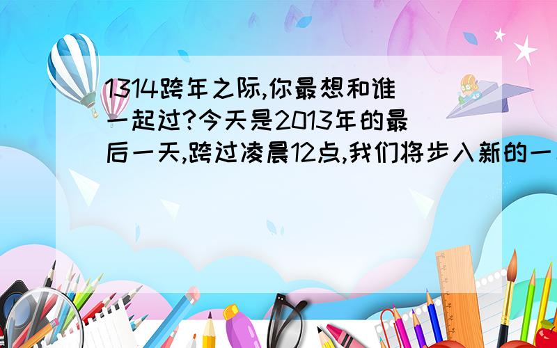 1314跨年之际,你最想和谁一起过?今天是2013年的最后一天,跨过凌晨12点,我们将步入新的一年2014,有人说今晚是最重要的一刻,从一生（13）跨到一世（14）,我们的一生一世就在那几秒钟完成了,