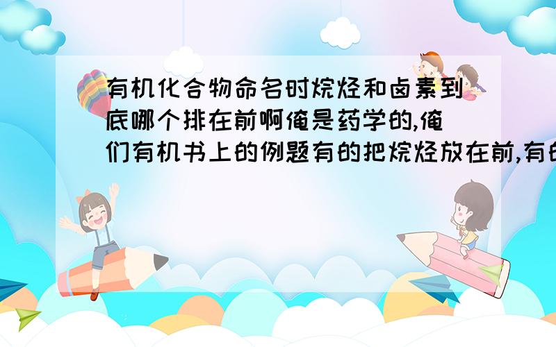 有机化合物命名时烷烃和卤素到底哪个排在前啊俺是药学的,俺们有机书上的例题有的把烷烃放在前,有的把卤素放在前,俺都乱了,复制的就免了,俺们书上有句话是当烷基和卤素相同编号时，