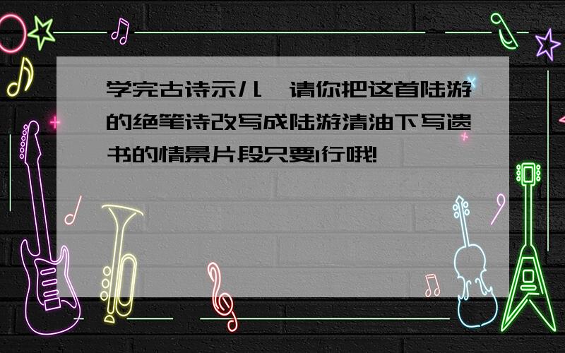 学完古诗示儿,请你把这首陆游的绝笔诗改写成陆游清油下写遗书的情景片段只要1行哦!