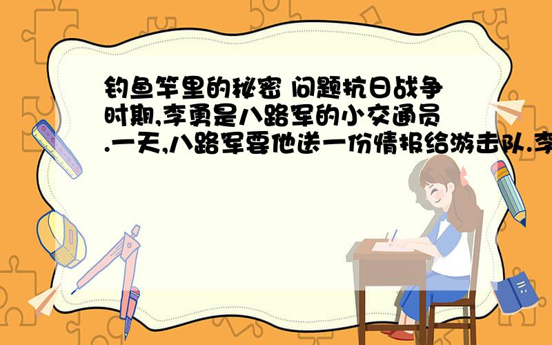 钓鱼竿里的秘密 问题抗日战争时期,李勇是八路军的小交通员.一天,八路军要他送一份情报给游击队.李勇找出了一根钓鱼竿,他把情报塞进钓鱼竿,又找来一只小铁桶,桶里放了两条鱼.他一手提