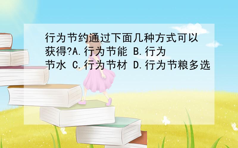 行为节约通过下面几种方式可以获得?A.行为节能 B.行为节水 C.行为节材 D.行为节粮多选