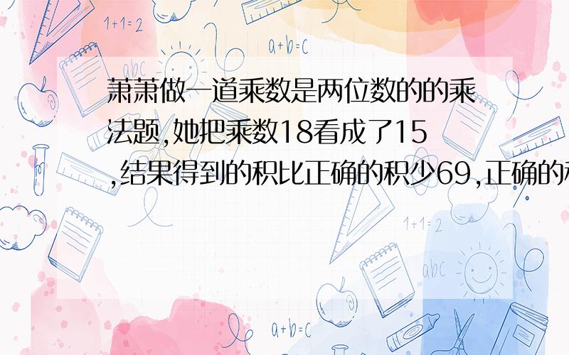 萧萧做一道乘数是两位数的的乘法题,她把乘数18看成了15,结果得到的积比正确的积少69,正确的积是多少?