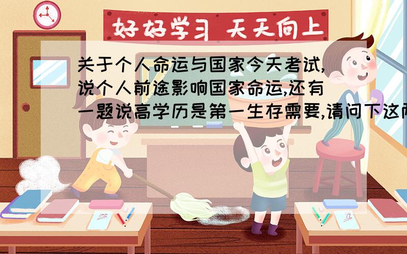 关于个人命运与国家今天考试,说个人前途影响国家命运,还有一题说高学历是第一生存需要,请问下这两个说法是否正确?