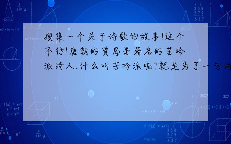 搜集一个关于诗歌的故事!这个不行!唐朝的贾岛是著名的苦吟派诗人.什么叫苦吟派呢?就是为了一句诗或是诗中的一个词,不惜耗费心血,花费工夫.贾岛曾用几年时间做了一首诗.诗成之后,他热