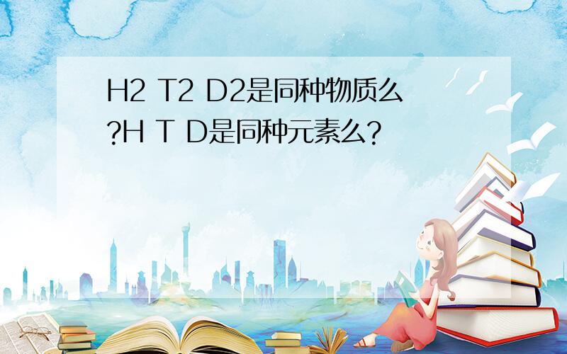 H2 T2 D2是同种物质么?H T D是同种元素么?