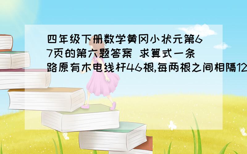 四年级下册数学黄冈小状元第67页的第六题答案 求算式一条路原有木电线杆46根,每两根之间相隔12米.现在要全部换成水泥电线杆,如果每两根水泥电线杆之间间隔20米,共需要多少根水泥电线杆