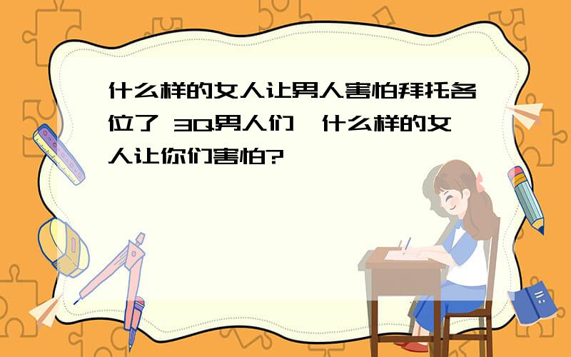 什么样的女人让男人害怕拜托各位了 3Q男人们,什么样的女人让你们害怕?