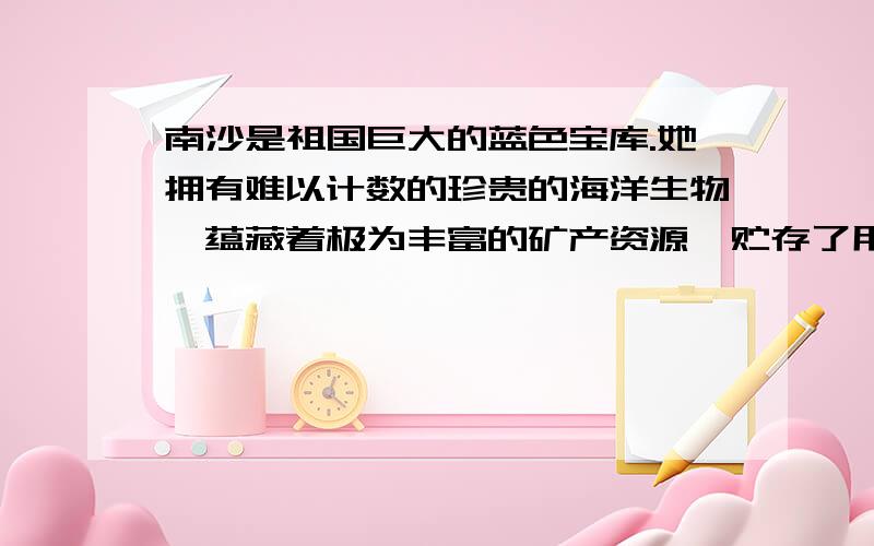 南沙是祖国巨大的蓝色宝库.她拥有难以计数的珍贵的海洋生物,蕴藏着极为丰富的矿产资源,贮存了用之不竭的海洋动力.仅曾母暗沙,就以丰富的石油储量而享有“第二波斯湾”的美誉.1.这段