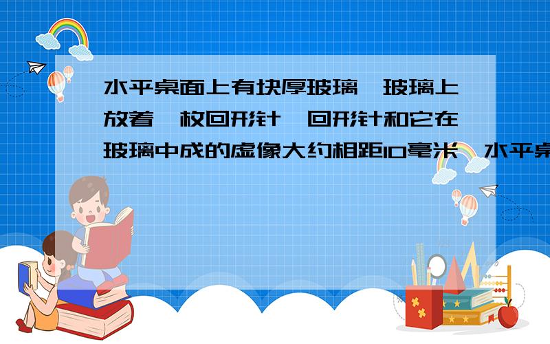 水平桌面上有块厚玻璃,玻璃上放着一枚回形针,回形针和它在玻璃中成的虚像大约相距10毫米,水平桌面上有块厚玻璃,玻璃上放着一枚回形针,回形针和它在玻璃中成的虚像大约相距10毫米,则玻