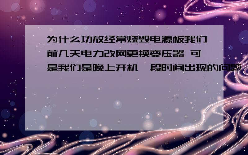 为什么功放经常烧毁电源板我们前几天电力改网更换变压器 可是我们是晚上开机一段时间出现的问题 请教怎样检测呢