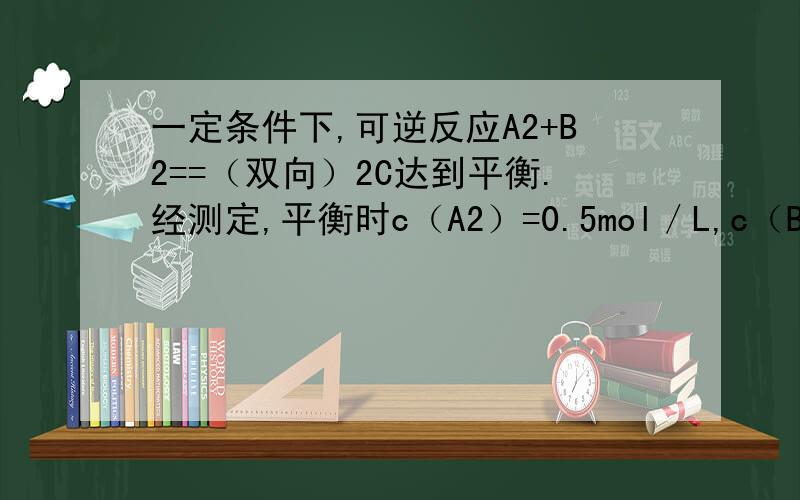 一定条件下,可逆反应A2+B2==（双向）2C达到平衡.经测定,平衡时c（A2）=0.5mol／L,c（B2）=0.1mol／L,c（C2)=1.6mol／L.若A2,B2和C的起始浓度分别为amol／L,bmol／L,cmol／L.1.a和b应满足的关系是（ ）2.a的取