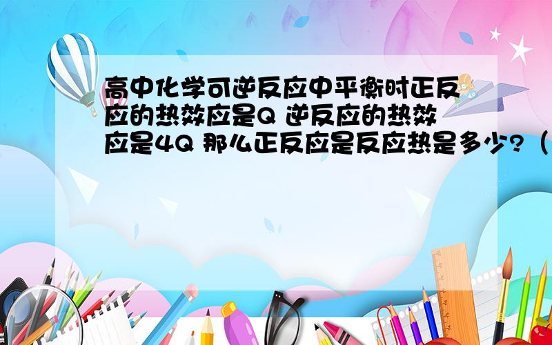 高中化学可逆反应中平衡时正反应的热效应是Q 逆反应的热效应是4Q 那么正反应是反应热是多少?（也就是彻底反应时）为什么相加?解释得清楚易懂些哦