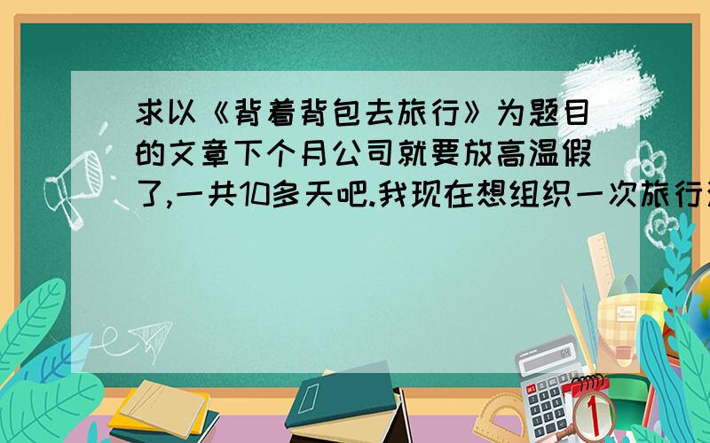 求以《背着背包去旅行》为题目的文章下个月公司就要放高温假了,一共10多天吧.我现在想组织一次旅行活动.麻烦哪位文学达人帮我写一篇文章吧,不要太长,要煽情点.我准备用公司的邮件发