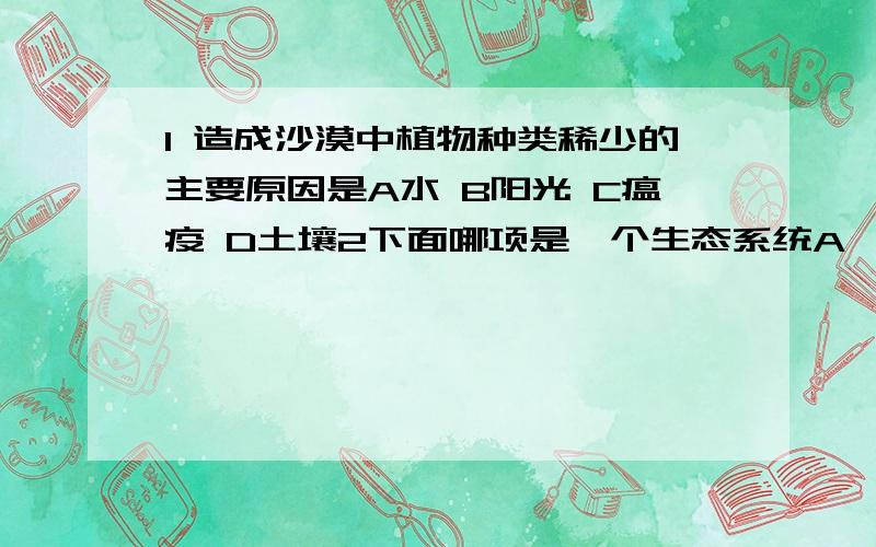 1 造成沙漠中植物种类稀少的主要原因是A水 B阳光 C瘟疫 D土壤2下面哪项是一个生态系统A一个果园的全部果树 B一片森林 C一个池塘中的所有鱼类 D一片森林中的全部红松3下列生物与生物之间