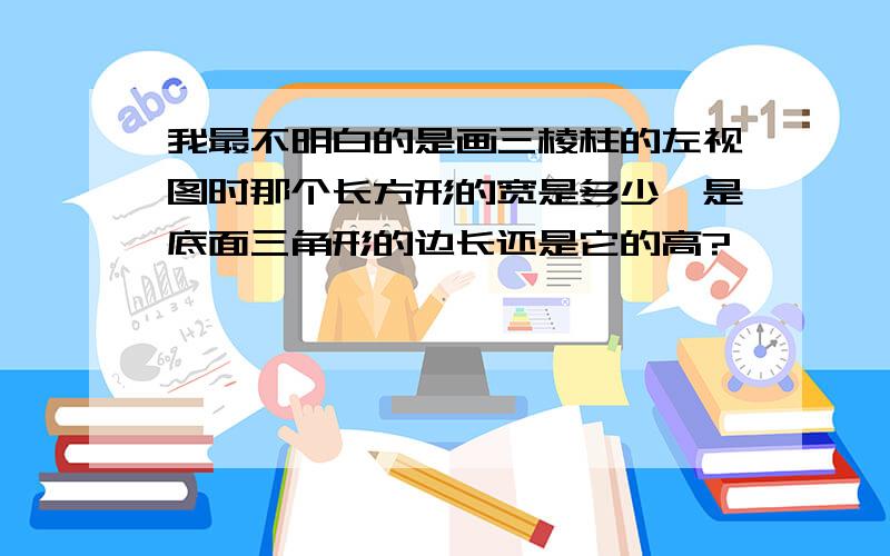 我最不明白的是画三棱柱的左视图时那个长方形的宽是多少,是底面三角形的边长还是它的高?