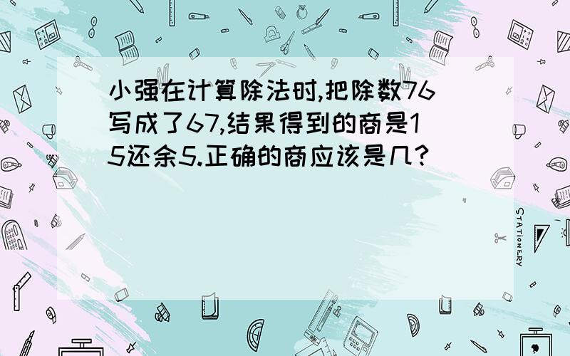 小强在计算除法时,把除数76写成了67,结果得到的商是15还余5.正确的商应该是几?