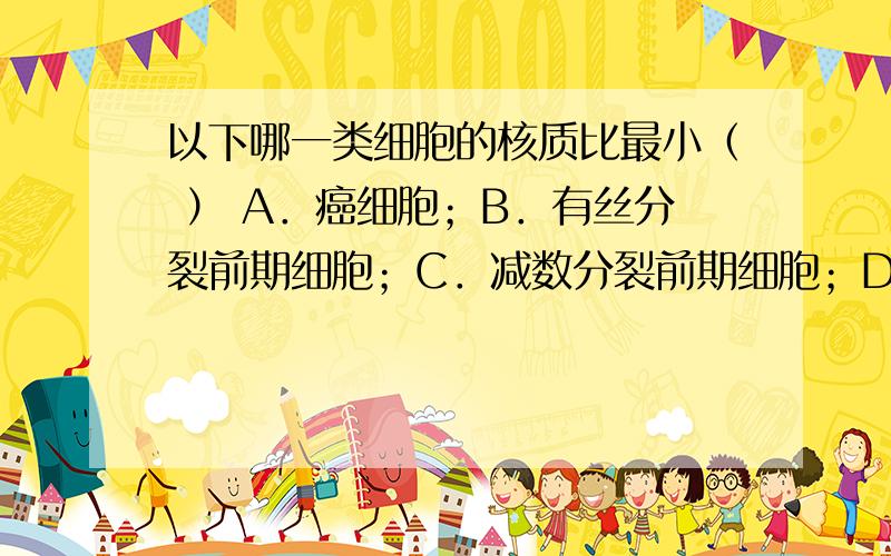 以下哪一类细胞的核质比最小（ ） A．癌细胞；B．有丝分裂前期细胞；C．减数分裂前期细胞；D．衰老细胞以下哪一类细胞的核质比最小（ ）A．癌细胞；B．有丝分裂前期细胞；C．减数分裂