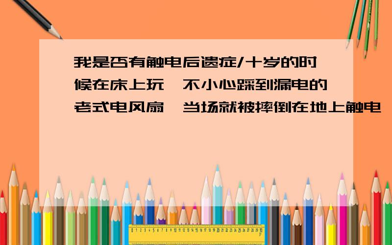 我是否有触电后遗症/十岁的时候在床上玩,不小心踩到漏电的老式电风扇,当场就被摔倒在地上触电,应该有几十分钟吧,只感觉头与地面不段的碰撞,当时头部已经麻木,几呼忘记疼痛.我昏过去