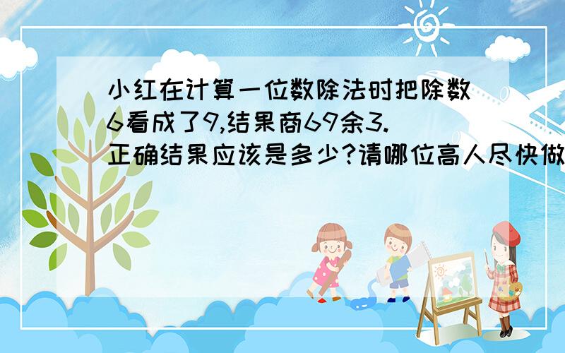 小红在计算一位数除法时把除数6看成了9,结果商69余3.正确结果应该是多少?请哪位高人尽快做出指教.谢谢