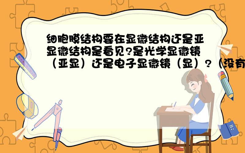 细胞膜结构要在显微结构还是亚显微结构是看见?是光学显微镜（亚显）还是电子显微镜（显）?（没有搞反掉吧……）