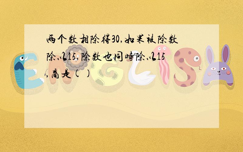 两个数相除得30,如果被除数除以15,除数也同时除以15,商是()