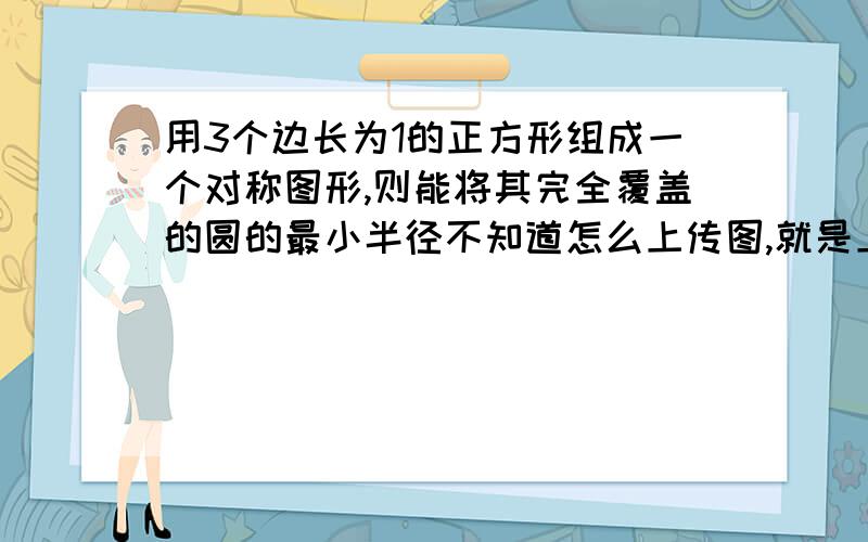 用3个边长为1的正方形组成一个对称图形,则能将其完全覆盖的圆的最小半径不知道怎么上传图,就是上面一个正方形,下面2个.