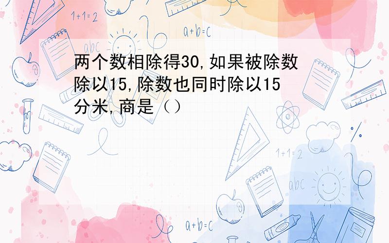 两个数相除得30,如果被除数除以15,除数也同时除以15分米,商是（）