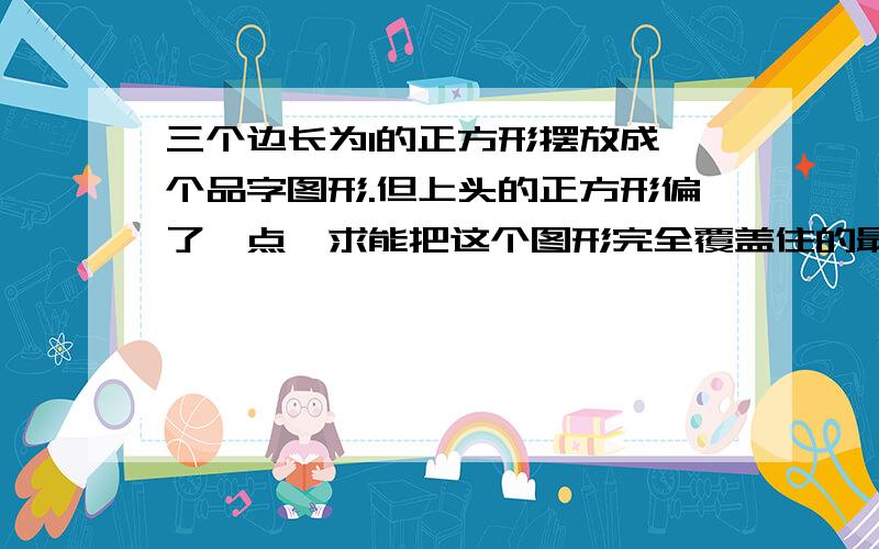 三个边长为1的正方形摆放成一个品字图形.但上头的正方形偏了一点,求能把这个图形完全覆盖住的最小的圆有三个边长为1的正方形有三个边长为1的正方形摆放成一个品字图形.但上头的正方